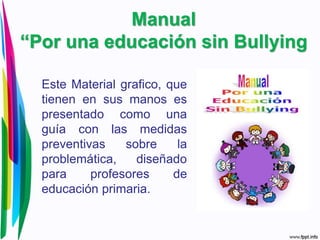 Manual
“Por una educación sin Bullying
Este Material grafico, que
tienen en sus manos es
presentado como una
guía con las medidas
preventivas sobre la
problemática, diseñado
para profesores de
educación primaria.
 