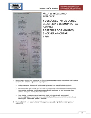 [DANIEL CERÓN ALFARO]
SI SE TRATA DE CORRECCION
SOPCOM ES TU MEJOR OPCION
- 27 -
FALLA EL TECLADO NO
RESPONDE:
1 DESCONECTAR DE LA RED
ELECTRICA Y DESMONTAR LA
BATERIA
2 ESPERAR DOS MINUTOS
3 VOLVER A MONTAR
4 FIN
1. Determine si el sistema está ejecutando un entorno de ventanas y siga estas sugerencias. Si el problema
no se resuelve con estas sugerencias, vaya al paso 2.
o Asegúrese de que el puntero se encuentre en la ventana en la que escribe los comandos.
o Presione Control-q en caso de que el usuario haya presionado por accidente las teclas Control-s,
que congelan la pantalla. Control-se congela solamente la ventana, no toda la pantalla. Si una
ventana se congela, intente utilizar otra ventana.
o Si es posible, inicie sesión de manera remota desde otro sistema de la red. Utilice el
comando pgrep para buscar el proceso que está colgado. Si parece que el sistema de ventanas
está colgado, identifique el proceso y termínelo.
2. Presione Control- para forzar la “salida” del programa en ejecución y (probablemente) registrar un
archivo core.
 