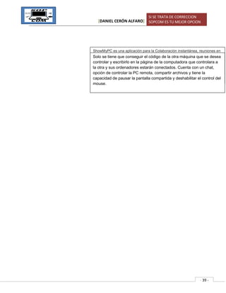 [DANIEL CERÓN ALFARO]
SI SE TRATA DE CORRECCION
SOPCOM ES TU MEJOR OPCION
- 39 -
ShowMyPC es una aplicación para la Colaboración instantánea, reuniones en
línea, uso compartido de escritorio y soporte remoto.ShowMyPC ayuda a
conectarse en línea y mostrar su pantalla o ver la pantalla del usuario remoto,
sin registro o login. Ofrecemos una versión gratuita y una versión altamente
personalizable premium con opciones como la reconexión al reiniciar el
sistema para los profesionales y las empresas.
Solo se tiene que conseguir el código de la otra máquina que se desea
controlar y escribirlo en la página de la computadora que controlara a
la otra y sus ordenadores estarán conectados. Cuenta con un chat,
opción de controlar la PC remota, compartir archivos y tiene la
capacidad de pausar la pantalla compartida y deshabilitar el control del
mouse.
 