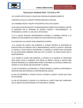 [DANIEL CERÓN ALFARO]
SI SE TRATA DE CORRECCION
SOPCOM ES TU MEJOR OPCION
- 6 -
Descripción detallada Mant. Correctivo HW
1) EL CLIENTE DETECTA QUE EL EQUIPO NO FUNCIONA DE MANERA CORRECTA.
2) REPORTA LA FALLA AL SOPORTE TÉCNICO PARA QUE LA REVISEN.
3) EL PERSONAL REVISA Y EQUIPO Y ENCUENTRA LA FALLA DEL EQUIPO.
4) EN CASO DE QUE NO NECESITE UN MANTENIMIENTO CORRECTIVO EXTERNO EL EQUIPO
ES REPARADO POR EL PERSONAL DE SOPORTE TÉCNICO Y POSTERIORMENTE ES
ENTREGADO AL CLIENTE, EL CUAL DA EL VISTO BUENO.
5) SI EL EQUIPO REQUIERE MANTENIMIENTO EXTERNO EL PERSONAL VERIFICA SI ES
CORRECTIVO POR GARANTÍA DEL PRODUCTO O POR CONTRATO DEL MISMO.
6) SE INVESTIGA SI EL EQUIPO TIENE GARANTÍA DE COMPRA.
-SI EL EQUIPO NO CUENTA CON GARANTÍA EL TÉCNICO REPORTA AL PRESTADOR DE
SERVICIO PARA QUE PROSIGA CON EL MANTENIMIENTO, REVISA EL EQUIPO Y TRASLADA
EL EQUIPO AL TALLER PARA SU REPARACIÓN Y LE MANDA AL TÉCNICO UNA COTIZACIÓN
DE LAS REFACCIONES DAÑADAS PARA QUE ESTE LA REVISE Y SE PUEDA SEGUIR CON EL
MANTENIMIENTO.
-SI EL EQUIPO SI CUENTA CON GARANTÍA, EL TÉCNICO SE LO REPORTA AL PROVEEDOR
PARA HACER VALER LA GARANTÍA, ESTE RECIBE LA ORDEN Y REVISA EL EQUIPO PARA
DESPUÉS MANDARLO AL LABORATORIO DONDE LO REPARAN, DE AHÍ PASA A MANOS DEL
TÉCNICO EL CUAL RECIBE UNA COTIZACIÓN Y LA REVISA.
7) UNA VEZ RECIBIDA LA COTIZACIÓN, EL TÉCNICO MANDA EL EQUIPO AL PRESTADOR DE
SERVICIOS PARA QUE PROCEDA A LA REPARACIÓN DEL EQUIPO.
8) UNA VEZ REPARADO EL TÉCNICO VUELVE A RECIBIR EL EQUIPO Y REVISA QUE TODO
ESTÉ EN ORDEN.
9) UNA VEZ REVISADO EL EQUIPO SE LO ENTREGA AL CLIENTE PARA QUE COMPRUEBE
QUE EL EQUIPO HA SIDO REPARADO Y ASÍ FINALIZAR EL TRABAJO.
 