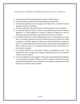 ~ 19 ~
Descripción detallada de Mantenimiento correctivo a Software
1. El cliente detecta la falla del equipo quien reporta la falla al técnico.
2. El técnico levanta el reporte para dar seguimiento y verifica la falla.
3. Si el sistema operativo no inicia el equipo se formatea la PC, se instala el sistema
operativo, el driver y el software.
4. El cliente recibe la PC y da el visto bueno, por último el técnico cierra el reporte.
5. Si el sistema operativo inicia, se verifica si hay problemas para iniciar el Sistema
Operativo, si se tiene problemas se restaura el sistema en donde se le envía al
cliente para que dé el visto bueno; por último el técnico cierra el reporte.
6. Si el Sistema Operativo no tiene problemas para iniciar se comprueba que no esté
lenta, si el sistema operativo esta lento el técnico busca por el antivirus en donde
el equipo es analizado, después se borran los archivos temporales y programas
basura, si el Sistema Operativo continua lento se comprueba y se desfragmente el
disco, se libera el disco y se le entrega al cliente para que dé el visto bueno y el
técnico cierra el reporte.
7. Si el Sistema Operativo no está lento se busca por problemas de red, si hay
problemas de red, se corrige, se le entrega al cliente para que dé el visto bueno y
el técnico cierra el reporte.
8. Si no hay problemas de red, pregunta al cliente por una actualización del software
si no se actualiza se entrega al cliente y se cierra el reporte, si el cliente autoriza la
actualización del software, este se actualiza y se le entrega al cliente para que dé el
visto bueno y el técnico cierra el reporte..
 