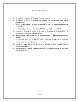 ~ 30 ~
Descripción detallada
1. Se descargará la opción de Windows “Process Monitor”.
2. Se guardará el archivo en el lugar que se desee y lo extraemos al lugar que se
quiera extraer.
3. Se dará clic en la carpeta en la que se extrajo el archivo y se aceptaran los términos
de la licencia.
4. En el menú de opciones se dará clic en “Habilitar resultados avanzados”.
5. Después en el menú de edición se hará clic en “Desplazamiento automático”, le
daremos clic en archivos y después en salir.
6. Después se ejecutará el programa de “Process Monitor” y la versión de prueba del
software.
7. Se buscará la llave que el software agrego y cuando el software se desinstale
revierte los cambios que se hicieron.
8. Cuando se instale el programa de nuevo, el software se habrá instalado como si
fuera la primera vez.
9. Si lo anterior no funciono, habrá que introducir el número de serie de la licencia
para la aplicación.
 