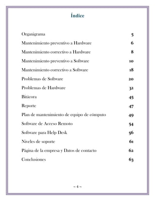~ 4 ~
Índice
Organigrama 5
Mantenimiento preventivo a Hardware 6
Mantenimiento correctivo a Hardware 8
Mantenimiento preventivo a Software 10
Mantenimiento correctivo a Software 18
Problemas de Software 20
Problemas de Hardware 32
Bitácora 45
Reporte 47
Plan de mantenimiento de equipo de cómputo 49
Software de Acceso Remoto 54
Software para Help Desk 56
Niveles de soporte 61
Página de la empresa y Datos de contacto 62
Conclusiones 63
 