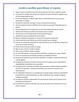~ 48 ~
Archivo auxiliar para llenar el reporte
1. Lugar en que se escribirá el nombre de la empresa en la cual se solicitó la ayuda
2. Se escribirá el nombre del técnico que realizara el mantenimiento al equipo y que
se hará responsable de este.
3. El área de trabajo es cualquier lugar físico o virtual donde uno o más usuarios
desarrollan su trabajo.
4. Se pondrá la dirección del lugar en que se encuentra la empresa
5. Aquí se pondrá el número telefónico de la empresa que estará disponible para el
cliente
6. Correo electrónico de la empresa en la cual estará disponible para el cliente
7. Nombre del cliente que solicita una solución para su equipo
8. Persona que se hará responsable como dueño del equipo
9. Domicilio en el que actualmente vive el cliente
10. Número telefónico del cliente en el cual se le encontrará disponible
11. Correo electrónico del cliente que solicito solución para el equipo
12. Folio es el numeración individual de cada documente, que lo identifica y diferencia
de los documentos similares.
13. El día en que el técnico recibe el equipo
14. Mes en que el técnico recibe el equipo
15. Año en que el técnico recibe el equipo
16. La marca del equipo, es la que permitirá identificar al equipo con mayor rapidez
17. Como es la apariencia del equipo cuando fue entregada al técnico
18. Conjunto de caracteres que permiten identificar un objeto en particular dentro de
muchos iguales
19. Se deben de considerar características que tiene el equipo como su desempeño,
adaptabilidad, durabilidad y alta capacidad.
20. Se puede tomar en cuenta el servidor de aplicaciones, servidor de bases de datos,
servidor de impresión, monitoreo del tráfico de la red, entre muchas otras
observaciones.
21. Por seguridad y eficiencia, se investiga que el equipo tenga suficiente capacidad de
procesamiento, almacenamiento y un alto rendimiento, aún cuando la carga de
trabajo sea pesada.
22. La empresa o técnico responsable firma para dar por hecho que el reporte se ha
finalizado correctamente
23. El cliente firma dando a entender que está de acuerdo con el reporte que se hizo
sobre el equipo
 