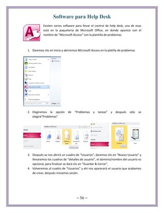 ~ 56 ~
Software para Help Desk
Existen varios software para llevar el control de help desk, una de esas
está en la paquetería de Microsoft Office, en donde aparece con el
nombre de “Microsoft Access” con la plantilla de problemas
1. Daremos clic en inicio y abriremos Microsoft Access en la platilla de problemas
2. Elegiremos la opción de “Problemas y tareas” y después sólo se
elegirá“Problemas”
3. Después se nos abrirá un cuadro de “Usuarios”, daremos clic en “Nuevo Usuario” y
llenaremos los cuadros de “detalles de usuario”, el dominio/nombre del usuario es
opcional, para finalizar se dará clic en “Guardar & Cerrar”.
4. Volveremos al cuadro de “Usuarios” y ahí nos aparecerá el usuario que acabamos
de crear, después iniciamos sesión.
 