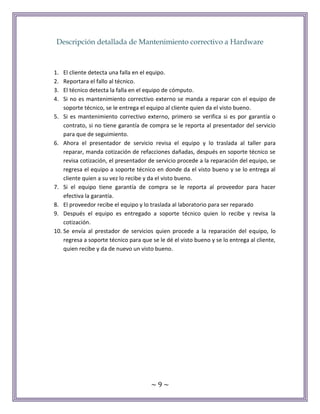 ~ 9 ~
Descripción detallada de Mantenimiento correctivo a Hardware
1. El cliente detecta una falla en el equipo.
2. Reportara el fallo al técnico.
3. El técnico detecta la falla en el equipo de cómputo.
4. Si no es mantenimiento correctivo externo se manda a reparar con el equipo de
soporte técnico, se le entrega el equipo al cliente quien da el visto bueno.
5. Si es mantenimiento correctivo externo, primero se verifica si es por garantía o
contrato, si no tiene garantía de compra se le reporta al presentador del servicio
para que de seguimiento.
6. Ahora el presentador de servicio revisa el equipo y lo traslada al taller para
reparar, manda cotización de refacciones dañadas, después en soporte técnico se
revisa cotización, el presentador de servicio procede a la reparación del equipo, se
regresa el equipo a soporte técnico en donde da el visto bueno y se lo entrega al
cliente quien a su vez lo recibe y da el visto bueno.
7. Si el equipo tiene garantía de compra se le reporta al proveedor para hacer
efectiva la garantía.
8. El proveedor recibe el equipo y lo traslada al laboratorio para ser reparado
9. Después el equipo es entregado a soporte técnico quien lo recibe y revisa la
cotización.
10. Se envía al prestador de servicios quien procede a la reparación del equipo, lo
regresa a soporte técnico para que se le dé el visto bueno y se lo entrega al cliente,
quien recibe y da de nuevo un visto bueno.
 