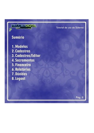 Tutorial de uso do Sistema
Pág. II
PARÓQUIADIGITAL
www. .com.brparoquiadigital
Sumário
1.Modelos
2.Cadastros
3.Cadastros/Editar
4.Sacramentos
5.Financeiro
6.Relatórios
7.Dúvidas
8.Logout
 
