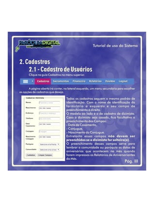Tutorial de uso do Sistema
Pág. III
PARÓQUIADIGITAL
www. .com.brparoquiadigital
2.Cadastros
2.1- Cadastro deUsuários
Clique na guia Cadastros no menu superior.
A página aberta irá conter, na lateral esquerda, um menu secundário para escolher
as opções de cadastros que deseja.
Todas os cadastros seguem o mesmo padrão de
identiﬁcação. Com o nome de identiﬁcação do
formulário a esquerda e seu campo de
preenchimento à direita.
O modelo ao lado é o de cadastro de dizimista.
Caso o dizimista seja casado, ﬁca facultativo o
preenchimento dos Campos:
- Data de Casamento,
- Conjugue,
- Nascimento do Conjugue.
Entretanto esses campos não devem ser
preenchidos se o dizimista for solteiro(a).
O preenchimento desses campos serve para
lembrar a comunidade ou paróquia as datas de
aniversários que acontecem no mês quando
forem impressos os Relatórios de Aniversariantes
do Mês.
2.Cadastros
2.1- Cadastro deUsuários
Clique na guia Cadastros no menu superior.
A página aberta irá conter, na lateral esquerda, um menu secundário para escolher
as opções de cadastros que deseja.
 