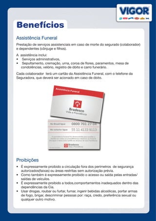 Benefícios
Assistência Funeral
Prestação de serviços assistenciais em caso de morte do segurado (colaborador)
e dependentes (cônjuge e filhos).
A assistência inclui:
•	 Serviços administrativos,
•	 Sepultamento, cremação, urna, coroa de flores, paramentos, mesa de
condolências, velório, registro de óbito e carro funerário.
Cada colaborador terá um cartão da Assistência Funeral, com o telefone da
Seguradora, que deverá ser acionado em caso de óbito.
Proibições
•	 É expressamente proibido a circulação fora dos perímetros de segurança
autorizados(faixas) ou áreas restritas sem autorização prévia.
•	 Como também é expressamente proibido o acesso ou saída pelas entradas/
saídas de veículos.
•	 É expressamente proibido a todos,comportamentos inadequados dentro das
dependências da Cia.
•	 Usar drogas, roubar ou furtar, fumar, ingerir bebidas alcoólicas, portar armas
de fogo, brigar, descriminar pessoas por: raça, credo, preferência sexual ou
qualquer outro motivo.
 
