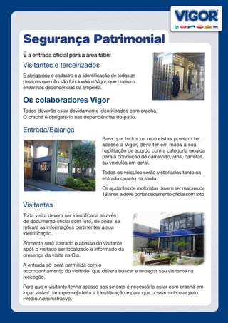 Segurança Patrimonial
É a entrada oficial para a área fabril
Visitantes e terceirizados
É obrigatório o cadastro e a identificação de todas as
pessoas que não são funcionários Vigor, que queiram
entrar nas dependências da empresa.
Os colaboradores Vigor
Todos deverão estar devidamente identificados com crachá.
O crachá é obrigatório nas dependências do pátio.
Entrada/Balança
Para que todos os motoristas possam ter
acesso a Vigor, deve ter em mãos a sua
habilitação de acordo com a categoria exigida
para a condução de caminhão,vans, carretas
ou veículos em geral.
Todos os veículos serão vistoriados tanto na
entrada quanto na saída.
Os ajudantes de motoristas devem ser maiores de
18 anos e deve portar documento oficial com foto
Visitantes
Toda visita devera ser identificada através
de documento oficial com foto, de onde se
retirara as informações pertinentes a sua
identificação.
Somente será liberado o acesso do visitante
após o visitado ser localizado e informado da
presença da visita na Cia.
A entrada só será permitida com o
acompanhamento do visitado, que devera buscar e entregar seu visitante na
recepção.
Para que o visitante tenha acesso aos setores é necessário estar com crachá em
lugar visível para que seja feita a identificação e para que possam circular pelo
Prédio Administrativo.
 