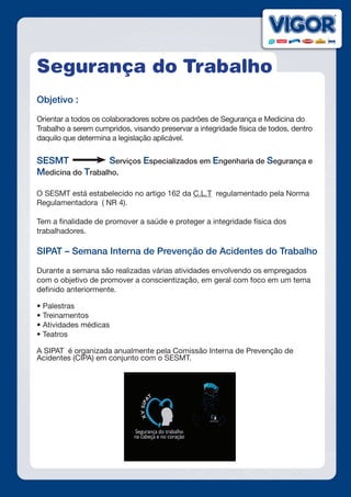 Segurança do Trabalho
Objetivo :
Orientar a todos os colaboradores sobre os padrões de Segurança e Medicina do
Trabalho a serem cumpridos, visando preservar a integridade física de todos, dentro
daquilo que determina a legislação aplicável.
SESMT Serviços Especializados em Engenharia de Segurança e
Medicina do Trabalho.
O SESMT está estabelecido no artigo 162 da C.L.T regulamentado pela Norma
Regulamentadora ( NR 4).
Tem a finalidade de promover a saúde e proteger a integridade física dos
trabalhadores.
SIPAT – Semana Interna de Prevenção de Acidentes do Trabalho
Durante a semana são realizadas várias atividades envolvendo os empregados
com o objetivo de promover a conscientização, em geral com foco em um tema
definido anteriormente.
• Palestras
• Treinamentos
• Atividades médicas
• Teatros
A SIPAT é organizada anualmente pela Comissão Interna de Prevenção de
Acidentes (CIPA) em conjunto com o SESMT.
 