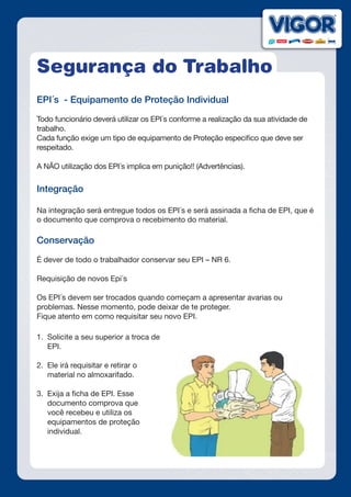 Segurança do Trabalho
EPI´s - Equipamento de Proteção Individual
Todo funcionário deverá utilizar os EPI´s conforme a realização da sua atividade de
trabalho.
Cada função exige um tipo de equipamento de Proteção especifico que deve ser
respeitado.
A NÃO utilização dos EPI´s implica em punição!! (Advertências).
Integração
Na integração será entregue todos os EPI´s e será assinada a ficha de EPI, que é
o documento que comprova o recebimento do material.
Conservação
É dever de todo o trabalhador conservar seu EPI – NR 6.
Requisição de novos Epi´s
Os EPI´s devem ser trocados quando começam a apresentar avarias ou
problemas. Nesse momento, pode deixar de te proteger.
Fique atento em como requisitar seu novo EPI.
1.	 Solicite a seu superior a troca de
EPI.
2.	 Ele irá requisitar e retirar o
material no almoxarifado.
3.	 Exija a ficha de EPI. Esse
documento comprova que
você recebeu e utiliza os
equipamentos de proteção
individual.
 