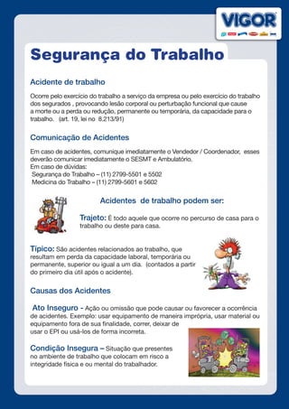 Segurança do Trabalho
Acidente de trabalho
Ocorre pelo exercício do trabalho a serviço da empresa ou pelo exercício do trabalho
dos segurados , provocando lesão corporal ou perturbação funcional que cause
a morte ou a perda ou redução, permanente ou temporária, da capacidade para o
trabalho. (art. 19, lei no 8.213/91)
Comunicação de Acidentes
Em caso de acidentes, comunique imediatamente o Vendedor / Coordenador, esses
deverão comunicar imediatamente o SESMT e Ambulatório.
Em caso de dúvidas:
Segurança do Trabalho – (11) 2799-5501 e 5502
Medicina do Trabalho – (11) 2799-5601 e 5602
	 		 Acidentes de trabalho podem ser:
Trajeto: É todo aquele que ocorre no percurso de casa para o
trabalho ou deste para casa.
Típico: São acidentes relacionados ao trabalho, que
resultam em perda da capacidade laboral, temporária ou
permanente, superior ou igual a um dia. (contados a partir
do primeiro dia útil após o acidente).
Causas dos Acidentes
Ato Inseguro - Ação ou omissão que pode causar ou favorecer a ocorrência
de acidentes. Exemplo: usar equipamento de maneira imprópria, usar material ou
equipamento fora de sua finalidade, correr, deixar de
usar o EPI ou usá-los de forma incorreta.
Condição Insegura – Situação que presentes
no ambiente de trabalho que colocam em risco a
integridade física e ou mental do trabalhador.
 