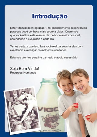 Este “Manual de Integração” , foi especialmente desenvolvido
para que você conheça mais sobre a Vigor. Queremos
que você utilize este manual da melhor maneira possível,
aprendendo e evoluindo a cada dia.
Temos certeza que isso fará você realizar suas tarefas com
excelência e alcançar os melhores resultados.
Estamos prontos para lhe dar todo o apoio necessário.
Seja Bem Vindo!
Recursos Humanos
IntroduçãoIntrodução
 