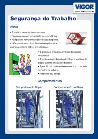 Segurança do Trabalho
Alertas
• É proibido fumar dentro da empresa.
• Não corra sob nenhum pretexto ou circunstância.
• Não passe e nem permaneça sob carga suspensa.
•  Não passe atrás ou na frente da empilhadeira
quando a mesma estiver em operação.
•  É proibida a entrada na empresa de pessoas
alcoolizadas.
•  É proibido ingerir bebidas alcoólicas e se utilizar de
drogas durante o horário de trabalho.
• É proibido brincadeiras de qualquer tipo ou espécie,
no horário de trabalho.
• Respeite o seu colega.
Comportamentos
Comportamento Seguro Comportamento de Risco
 