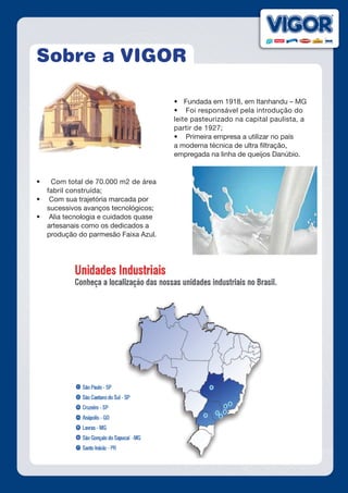 Sobre a VIGOR
•	 Fundada em 1918, em Itanhandu – MG
•	 Foi responsável pela introdução do
leite pasteurizado na capital paulista, a
partir de 1927;
•	 Primeira empresa a utilizar no país
a moderna técnica de ultra filtração,
empregada na linha de queijos Danúbio.
•	 Com total de 70.000 m2 de área
fabril construída;
•	 Com sua trajetória marcada por
sucessivos avanços tecnológicos;
•	 Alia tecnologia e cuidados quase
artesanais como os dedicados a
produção do parmesão Faixa Azul.
 