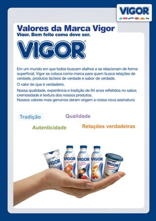 Valores da Marca Vigor
Vigor. Bem feito como deve ser.
Em um mundo em que todos buscam atalhos e se relacionam de forma
superficial, Vigor se coloca como marca para quem busca relações de
verdade, produtos lácteos de verdade e sabor de verdade.
O valor do que é verdadeiro.
Nossa qualidade, experiência e tradição de 94 anos refletidos no sabor,
cremosidade e textura dos nossos produtos.
Nossos valores mais genuínos deram origem a nossa nova assinatura:
 