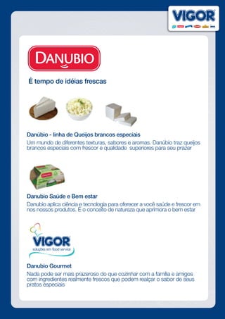 É tempo de idéias frescas
Danúbio - linha de Queijos brancos especiais
Um mundo de diferentes texturas, sabores e aromas. Danúbio traz queijos
brancos especiais com frescor e qualidade superiores para seu prazer
Danubio Saúde e Bem estar
Danubio aplica ciência e tecnologia para oferecer a você saúde e frescor em
nos nossos produtos. É o conceito de natureza que aprimora o bem estar
Danubio Gourmet
Nada pode ser mais prazeroso do que cozinhar com a família e amigos
com ingredientes realmente frescos que podem realçar o sabor de seus
pratos especiais
 