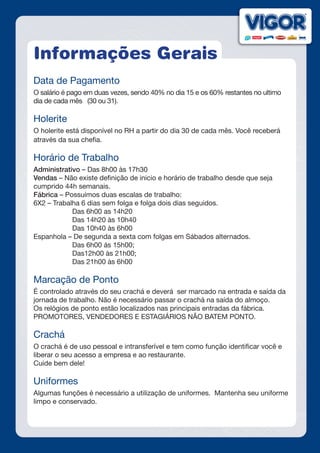 Informações Gerais
Data de Pagamento
O salário é pago em duas vezes, sendo 40% no dia 15 e os 60% restantes no ultimo
dia de cada mês (30 ou 31).
Holerite
O holerite está disponível no RH a partir do dia 30 de cada mês. Você receberá
através da sua chefia.
Horário de Trabalho
Administrativo – Das 8h00 às 17h30
Vendas – Não existe definição de inicio e horário de trabalho desde que seja
cumprido 44h semanais.
Fábrica – Possuímos duas escalas de trabalho:
6X2 – Trabalha 6 dias sem folga e folga dois dias seguidos.
		 Das 6h00 as 14h20
		 Das 14h20 às 10h40
		 Das 10h40 às 6h00
Espanhola – De segunda a sexta com folgas em Sábados alternados.
		 Das 6h00 ás 15h00;
		 Das12h00 às 21h00;
		 Das 21h00 às 6h00
Marcação de Ponto
É controlado através do seu crachá e deverá ser marcado na entrada e saída da
jornada de trabalho. Não é necessário passar o crachá na saída do almoço.
Os relógios de ponto estão localizados nas principais entradas da fábrica.
PROMOTORES, VENDEDORES E ESTAGIÁRIOS NÃO BATEM PONTO.
Crachá
O crachá é de uso pessoal e intransferível e tem como função identificar você e
liberar o seu acesso a empresa e ao restaurante.
Cuide bem dele!
Uniformes
Algumas funções é necessário a utilização de uniformes. Mantenha seu uniforme
limpo e conservado.
 