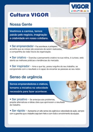 Cultura VIGOR
Nossa Gente
Vestimos a camisa, temos
paixão pelo negócio, imaginação
e criatividade em nosso cotidiano.
•	Ser	empreendedor	-Faz acontecer, é próspero,
acredita que as coisas são possíveis de serem realizadas,
e compartilha da visão futura da organização.
•	Ser	criativo	-	Exercita o pensamento criativo na sua rotina, é curioso, está
atento as melhores práticas e tendências do mercado.
•	Ser	inspirador	-	Ama o que faz, possui orgulho do seu trabalho, se
compromete com o resultado e é capaz de encantar as pessoas ao seu redor.
Senso de urgência
Somos empreendedores e criativos,
tomams a iniciativa na velocidade
necessária para fazer acontecer.
•	Ser	proativo	-	Se antecipa aos problemas,
propõe alternativas e idéias úteis que aprimoram o resultado
do trabalho.
•	Ser	rápido	-	Apresenta um alto senso de urgência e velocidade de ação, sempre
com a garantia que o trabalho seja bem feito e com todo o envolvimento da equipe.
e criatividade em nosso cotidiano.
Faz acontecer, é próspero,
acredita que as coisas são possíveis de serem realizadas,
Se antecipa aos problemas,
propõe alternativas e idéias úteis que aprimoram o resultado
 