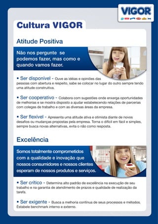 Cultura VIGOR
Atitude Positiva
Não nos pergunte se
podemos fazer, mas como e
quando vamos fazer.
•	Ser	disponível	- Ouve as idéias e opiniões das
pessoas com abertura e respeito, sabe se colocar no lugar do outro sempre tendo
uma atitude construitiva.
•	Ser	cooperativo	-	Colabora com sugestões onde enxerga oportunidades
de melhorias e se mostra disposto a ajudar estabelecendo relações de parcerias
com colegas de trabalho e com as diversas áreas da empresa.
•	Ser	fl	exível	-	Apresenta uma atitude ativa e otimista diante de novos
desafios ou mudanças propostas pela empresa. Torna o difícil em fácil e simples,
sempre busca novas alternativas, evita o não como resposta.
Excelência
Somos totalmente comprometidos
com a qualidade e inovação que
nossos consumidores e nossos clientes
esperam de nossos produtos e serviços.
•	Ser	crítico	-	Determina alto padrão de excelência na execução de seu
trabalho e na garantia de atendimento de prazos e qualidade de realização da
tarefa.
•	Ser	exigente	-	Busca a melhoria contínua de seus processos e métodos.
Éstabele benchmark interno e externo.
Ouve as idéias e opiniões das
nossos consumidores e nossos clientes
esperam de nossos produtos e serviços.
 