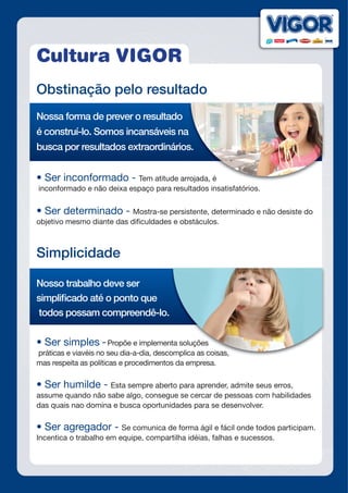 Cultura VIGOR
Obstinação pelo resultado
Nossa forma de prever o resultado
é construí-lo. Somos incansáveis na
busca por resultados extraordinários.
•	Ser	inconformado	-	Tem atitude arrojada, é
inconformado e não deixa espaço para resultados insatisfatórios.
•	Ser	determinado	-	Mostra-se persistente, determinado e não desiste do
objetivo mesmo diante das dificuldades e obstáculos.
Simplicidade
Nosso trabalho deve ser
simplificado até o ponto que
todos possam compreendê-lo.
•	Ser	simples	-	Propõe e implementa soluções
práticas e viavéis no seu dia-a-dia, descomplica as coisas,
mas respeita as políticas e procedimentos da empresa.
•	Ser	humilde	-	Esta sempre aberto para aprender, admite seus erros,
assume quando não sabe algo, consegue se cercar de pessoas com habilidades
das quais nao domina e busca oportunidades para se desenvolver.
•	Ser	agregador	-	Se comunica de forma ágil e fácil onde todos participam.
Incentica o trabalho em equipe, compartilha idéias, falhas e sucessos.
é construí-lo. Somos incansáveis na
busca por resultados extraordinários.
Tem atitude arrojada, é
Propõe e implementa soluções
práticas e viavéis no seu dia-a-dia, descomplica as coisas,
 