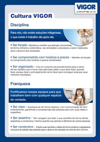 Cultura VIGOR
Disciplina
Para nós, não existe soluções milagrosas,
o que existe é trabalho dia após dia.
•	Ser	focado	-	Monitora e mantém sua atenção concentrada,
de forma rotineira e sistemática, nas atividades e processos a serem realizados
para o alcance dos resultados.
•	Ser	comprometido	com	horários	e	prazos	-	Mantém-se focado
no comprimento dos horários e prazos combinados.
•	Ser	organizado	-	Cria um conjunto de procedimentos para a rotina
de seu trabalho que o torna mais apto para saber o que deve fazer, quando
fazer, porque fazer e principalmente como fazer para conseguir alcançar seus
melhores resultados.
Franqueza
Fortificamos nossas equipes para que
trabalhem bem com qualquer espécie
de verdade.
•	Ser	claro	-	Expressa-se de forma objetiva, com comunicação de fácil
entendimento, garantindo a compreensão das pessoas para com suas idéias e
sugestões.
•	Ser	assertivo	-	Tem coragem pra falar o que acredita de forma direta,
respeitosa e construtiva, mesmo quando sua opiniao é diferente de outras pessoas.
•	Ser	construtivo	-	Expõe suas opiniões e idéias de forma positiva e agregadora
na busca de adesão das pessoas para o alcance de soluções em prol do bem comum.
Monitora e mantém sua atenção concentrada,
xpressa-se de forma objetiva, com comunicação de fácil
 