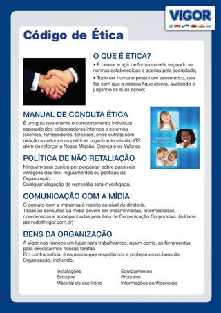 Código de Ética
O QUE É ÉTICA?
• É pensar e agir de forma correta segundo as
normas estabelecidas e aceitas pela sociedade;
• Todo ser humano possui um senso ético, que
faz com que a pessoa fique atenta, avaliando e
julgando as suas ações;
MANUAL DE CONDUTA ÉTICA
É um guia que orienta o comportamento individual
esperado dos colaboradores internos e externos
(clientes, fornecedores, terceiros, entre outros) com
relação a cultura e as políticas organizacionais da JBS ,
além de reforçar a Nossa Missão, Crença e os Valores.
POLÍTICA DE NÃO RETALIAÇÃO
Ninguém será punido por perguntar sobre possíveis
infrações das leis, regulamentos ou políticas da
Organização.
Qualquer alegação de represália será investigada.
COMUNICAÇÃO COM A MÍDIA
O contato com a imprensa é restrito ao nível de diretoria.
Todas as consultas da mídia devem ser encaminhadas, intermediadas,
coordenadas e acompanhadas pela área de Comunicação Corporativa. (adriane.
azevedo@vigor.com.br)
BENS DA ORGANIZAÇÃO
A Vigor nos fornece um lugar para trabalharmos, assim como, as ferramentas
para executarmos nossas tarefas
Em contrapartida, é esperado que respeitemos e protejamos os bens da
Organização, incluindo:
Instalações
Estoque
Material de escritório
Equipamentos
Produtos
Informações confidenciais
 
