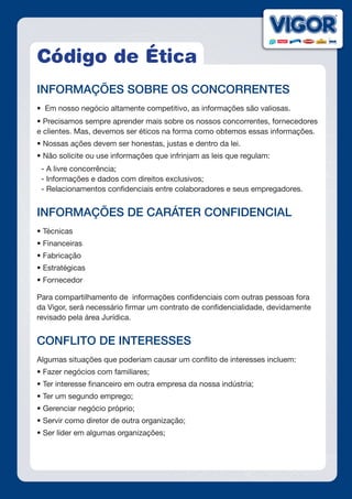 Código de Ética
INFORMAÇÕES SOBRE OS CONCORRENTES
•  Em nosso negócio altamente competitivo, as informações são valiosas.
• Precisamos sempre aprender mais sobre os nossos concorrentes, fornecedores
e clientes. Mas, devemos ser éticos na forma como obtemos essas informações.
• Nossas ações devem ser honestas, justas e dentro da lei.
• Não solicite ou use informações que infrinjam as leis que regulam:
- A livre concorrência;
- Informações e dados com direitos exclusivos;
- Relacionamentos confidenciais entre colaboradores e seus empregadores.
INFORMAÇÕES DE CARÁTER CONFIDENCIAL
• Técnicas
• Financeiras
• Fabricação
• Estratégicas
• Fornecedor
Para compartilhamento de informações confidenciais com outras pessoas fora
da Vigor, será necessário firmar um contrato de confidencialidade, devidamente
revisado pela área Jurídica.
CONFLITO DE INTERESSES
Algumas situações que poderiam causar um conflito de interesses incluem:
• Fazer negócios com familiares;
• Ter interesse financeiro em outra empresa da nossa indústria;
• Ter um segundo emprego;
• Gerenciar negócio próprio;
• Servir como diretor de outra organização;
• Ser líder em algumas organizações;
 
