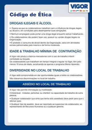 Código de Ética
DROGAS ILEGAIS E ÁLCOOL
•  Espera-se que os colaboradores trabalhem sem a influência de drogas ilegais
ou álcool e, em condições para desempenhar suas obrigações.
• Nenhum empregado pode portar uma droga ilegal enquanto estiver trabalhando.
• Os colaboradores não podem fazer uso, possuir ou vender drogas ilegais na
Organização.
• É proibido o consumo de álcool dentro da Organização, salvo em atividades
sociais patrocinadas pela mesma e de forma moderada.
IDADE & TRABALHO MÍNIMA DE CONTRATAÇÃO
A Vigor não produz e fabrica mercadorias com o uso de trabalho infantil
contratado ou forçado.
Os colaboradores que trabalham em tempo integral e regular na Vigor, têm pelo
menos 18 anos de idade, excetuando-se apenas o programa Menor Aprendiz.
DIVERSIDADE NO LOCAL DE TRABALHO
A Vigor está comprometida em dar oportunidades iguais a todos os colaboradores.
Não toleramos discriminações no local de trabalho.
ASSÉDIO NO LOCAL DE TRABALHO
A Vigor não permite intimidação ou hostilidade:
• Intolerável:  molestar, perturbar, ou interferir na capacidade de trabalho de outra
pessoa.
• Qualquer colaborador que sinta que tenha sido assediado deve pedir para que o
ofensor pare.
• Qualquer tipo de assédio  deve ser reportado ao supervisor do colaborador, ao
representante de Recursos Humanos ou a qualquer gerente.
 