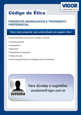 Código de Ética
PRESENTES INADEQUADOS E TRATAMENTO
PREFERENCIAL
Nem todo presente vem embrulhado em papel e fita !
Encare presentes incomuns com cuidado, incluindo:
• Serviços gratuitos
• Empréstimos
• Descontos
• Reembolsos de despesas
• Artigos de valor
• Uso de equipamentos ou instalações para fins pessoais
 