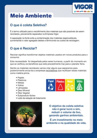 Meio Ambiente
O que é coleta Seletiva?	
É o termo utilizado para o recolhimento dos materiais que são possíveis de serem
reciclados, previamente separados na Empresa Vigor.
A separação na fonte evita a contaminação dos materiais reaproveitáveis,
aumentando o valor agregado destes e diminuindo os custos de reciclagem.
O que é Reciclar?
Reciclar significa transformar objetos materiais usados em novos produtos para o
consumo.
Esta necessidade  foi despertada pelos seres humanos, a partir do momento em
que se verificou os benefícios que este procedimento traz para o planeta Terra.
Dentre os materiais recicláveis vamos citar alguns que separamos para
posteriormente envia-los a empresas recicladoras que reutilizam esses materiais
como matéria prima.
	 • Papéis
	 • Plásticos
	 • Metais
	 • Vidros
	 • Lâmpadas
	 • Óleo Mineral
	 • Óleo Vegetal
	 • Subproduto lácteo
	 • Lodo da estação de tratamento
O objetivo da coleta seletiva
não é gerar lucro e sim,
reduzir o volume de lixo,
gerando ganhos ambientais.
É um investimento no meio
ambiente e na qualidade de vida.
 