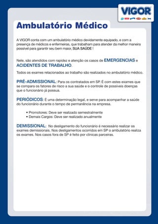 Ambulatório Médico
A VIGOR conta com um ambulatório médico devidamente equipado, e com a
presença de médicos e enfermeiras, que trabalham para atender da melhor maneira
possível para garantir seu bem maior, SUA SAÚDE !
Nele, são atendidos com rapidez e atenção os casos de EMERGENCIAS e
ACIDENTES DE TRABALHO.
Todos os exames relacionados ao trabalho são realizados no ambulatório médico.
PRÉ-ADMISSIONAL: Para os contratados em SP. É com estes exames que
se compara os fatores de risco a sua saúde e o controle de possíveis doenças
que o funcionário já possua.
PERIÓDICOS: É uma determinação legal, e serve para acompanhar a saúde
do funcionário durante o tempo de permanência na empresa.
	 • Promotores: Deve ser realizado semestralmente
	 • Demais Cargos: Deve ser realizado anualmente
DEMISSIONAL: No desligamento do funcionário é necessário realizar os
exames demissionais. Nos desligamentos ocorridos em SP o ambulatório realiza
os exames. Nos casos fora de SP é feito por clinicas parceiras.
 
