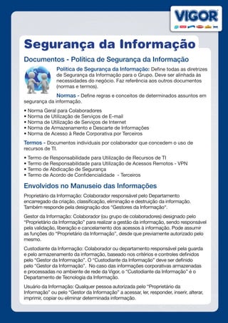 Segurança da Informação
Documentos - Política de Segurança da Informação
Política de Segurança da Informação: Define todas as diretrizes
de Segurança da Informação para o Grupo. Deve ser alinhada às
necessidades do negócio. Faz referência aos outros documentos
(normas e termos).
Normas - Define regras e conceitos de determinados assuntos em
segurança da informação.
• Norma Geral para Colaboradores
• Norma de Utilização de Serviços de E-mail
• Norma de Utilização de Serviços de Internet
• Norma de Armazenamento e Descarte de Informações
• Norma de Acesso à Rede Corporativa por Terceiros
Termos - Documentos individuais por colaborador que concedem o uso de
recursos de TI.
• Termo de Responsabilidade para Utilização de Recursos de TI
• Termo de Responsabilidade para Utilização de Acessos Remotos - VPN
• Termo de Abdicação de Segurança
• Termo de Acordo de Confidencialidade  - Terceiros
Envolvidos no Manuseio das Informações
Proprietário da Informação: Colaborador responsável pelo Departamento
encarregado da criação, classificação, eliminação e destruição da informação.
Também responde pela designação dos “Gestores da Informação“.
Gestor da Informação: Colaborador (ou grupo de colaboradores) designado pelo
“Proprietário da Informação” para realizar a gestão da informação, sendo responsável
pela validação, liberação e cancelamento dos acessos à informação. Pode assumir
as funções do “Proprietário da Informação”, desde que previamente autorizado pelo
mesmo.
Custodiante da Informação: Colaborador ou departamento responsável pela guarda
e pelo armazenamento da informação, baseado nos critérios e controles definidos
pelo “Gestor da Informação”. O “Custodiante da Informação” deve ser definido
pelo “Gestor da Informação”. No caso das informações corporativas armazenadas
e processadas no ambiente de rede da Vigor, o “Custodiante da Informação” é o
Departamento de Tecnologia da Informação.
Usuário da Informação: Qualquer pessoa autorizada pelo “Proprietário da
Informação” ou pelo “Gestor da Informação” a acessar, ler, responder, inserir, alterar,
imprimir, copiar ou eliminar determinada informação.
 