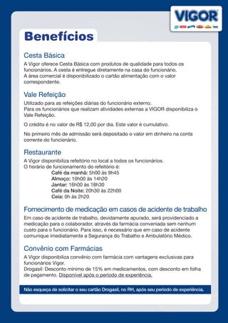 Benefícios
Cesta Básica
A Vigor oferece Cesta Básica com produtos de qualidade para todos os
funcionários. A cesta é entregue diretamente na casa do funcionário.
A área comercial é disponibilizado o cartão alimentação com o valor
correspondente.
Vale Refeição
Utilizado para as refeições diárias do funcionário externo.
Para os funcionários que realizam atividades externas a VIGOR disponibiliza o
Vale Refeição.
O crédito é no valor de R$ 12,00 por dia. Este valor é cumulativo.
No primeiro mês de admissão será depositado o valor em dinheiro na conta
corrente do funcionário.
Restaurante
A Vigor disponibiliza refeitório no local a todos os funcionários.
O horário de funcionamento do refeitório é:
		Café da manhã: 5h00 às 9h45
		Almoço: 10h00 às 14h20
		Jantar: 16h00 às 18h30
		Café da Noite: 20h30 às 22h00
		Ceia: 0h às 2h20
Fornecimento de medicação em casos de acidente de trabalho
Em caso de acidente de trabalho, devidamente apurado, será providenciado a
medicação para o colaborador, através da farmácia conveniada sem nenhum
custo para o funcionário. Para isso, é necessário que em caso de acidente
comunique imediatamente a Segurança do Trabalho e Ambulatório Médico.
Convênio com Farmácias
A Vigor disponibiliza convênio com farmácia com vantagens exclusivas para
funcionários Vigor.
Drogasil: Desconto mínimo de 15% em medicamentos, com desconto em folha
de pagamento. Disponível após o período de experiência.
Não esqueça de solicitar o seu cartão Drogasil, no RH, após seu período de experiência.
 