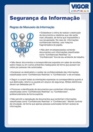 Segurança da Informação
Regras de Manuseio da Informação
• Estabelecer a rotina de realizar a destruição
de documentos e relatórios que não serão
mais utilizados, de forma que impossibilite a
sua recuperação. No caso de informações
confidenciais restritas, usar máquina
fragmentadora de papéis.
• Não abrir envelopes/pastas contendo
documentos com informações classificadas
como “Confidenciais Restritas” ou
“Confidenciais” fora de seu ambiente de trabalho.
• Não deixar documentos e correspondências expostos em salas de reuniões,
sobre mesas ou em outros ambientes inadequados de forma que possam ser
vistos por pessoas não autorizadas.
• Esclarecer ao destinatário o caráter de confidencialidade das informações
classificadas como “Confidenciais Restritas” e “Confidenciais” a ele enviadas.
• Seguir e cumprir todas as orientações expressas na correspondência quanto à
sua destruição, retorno ou guarda em arquivo de segurança. Mídias eletrônicas
devem ser deletadas por TI.
• Promover a identificação de documentos que contenham informações
classificadas como “Confidenciais Restritas” ou “Confidenciais”,
preferencialmente de forma explícita.
 
• Não permitir a reprodução de documentos que contenham informações
classificadas como “Confidenciais Restritas” e “Confidenciais”. Manter controle
de circulação, de forma que apenas pessoas autorizadas tenham acesso às
informações.
 