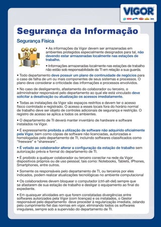 Segurança da Informação
Segurança Física
• As informações da Vigor devem ser armazenadas em
ambientes protegidos especialmente designados para tal, não
devendo estar armazenadas localmente nas estações de
trabalho.
• Informações armazenadas localmente nas estações de trabalho
não estão sob responsabilidade da TI em relação a sua guarda.
• Todo departamento deve possuir um plano de continuidade de negócios para
o caso de falha de um ou mais componentes de seus sistemas e processos. O
plano deve considerar a criticidade das informações e processos envolvidos.
• No caso de desligamento, afastamento do colaborador ou terceiro, o
administrador responsável pelo departamento ao qual ele está vinculado deve
solicitar a desativação ou atualização os acessos imediatamente.
• Todas as instalações da Vigor são espaços restritos e devem ter o acesso
físico controlado e registrado. O acesso a esses locais fora do horário normal
de trabalho deve ser objeto de controles adicionais de segurança e restrição. O
registro de acesso se aplica a todos os ambientes.
• O departamento de TI deverá manter inventário de hardware e software
instalados na Vigor.
• É expressamente proibida a utilização de software não adquirido oficialmente
pela Vigor, bem como cópias de software não licenciadas, autorizadas e
homologadas pelo departamento de TI, incluindo softwares classificados como
“freeware” e “shareware”.
• É vetado ao colaborador alterar a configuração da estação de trabalho sem
autorização prévia e formal do departamento de TI.
• É proibido a qualquer colaborador ou terceiro conectar na rede da Vigor
dispositivos próprios ou de uso pessoal, tais como: Notebooks, Tablets, IPhones,
Smartphones, entre outros.
• Somente os responsáveis pelo departamento de TI, ou terceiros por eles
indicados, podem realizar atualizações tecnológicas no ambiente computacional
• Os colaboradores devem bloquear o computador (ctrl-alt-del) sempre que
se afastarem de sua estação de trabalho e desligar o equipamento ao final do
expediente.
• Em quaisquer atividades em que forem constatadas divergências entre
softwares autorizados pela Vigor (com licenças) e os instalados, o Gestor
responsável pelo departamento deve proceder à regularização imediata, zelando
pelo cumprimento fiel das normas em vigor, eliminando todos os softwares
irregulares, sempre sob a supervisão do departamento de TI.
 