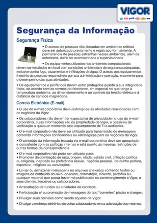 Segurança da Informação
Segurança Física
• O acesso de pessoas não alocadas em ambientes críticos
deve ser autorizado previamente e registrado formalmente. A
permanência de pessoas estranhas nesses ambientes, além de
autorizada, deve ser acompanhada e supervisionada.
• Os equipamentos utilizados nos ambientes computacionais
devem ser instalados em local com condições ambientais e de segurança adequadas,
inclusive contra fogo, vazamentos e infiltrações de água. O acesso aos equipamentos
é restrito às pessoas responsáveis por sua administração e operação, e somente para
o desempenho das suas atividades.
• Os equipamentos e periféricos devem estar protegidos quanto a sua integridade
física, de acordo com as normas do fabricante, em especial no que tange à
temperatura ambiente, ao dimensionamento e ao controle da tensão elétrica e à
distância de campos magnéticos.
Correio Eletrônico (E-mail)
• O uso do e-mail corporativo deve restringir-se às atividades relacionadas com
os negócios da Vigor.
• Os colaboradores não devem ter expectativa de privacidade no uso do e-mail
corporativo, cujas informações são de propriedade da Vigor, e passíveis de
verificação a qualquer momento pelo departamento de TI e auditorias.
• O e-mail corporativo não deve ser utilizado para transmissão de mensagens
contendo informações confidenciais ou estratégicas para os negócios da Vigor. 
• O conteúdo da informação trocada via e-mail corporativo deve ser apropriado
e consistente com as políticas internas e está sujeito às mesmas restrições de
outras formas de correspondência.
• O e-mail corporativo não pode ser utilizado para:
• Promover discriminação de raça, origem, idade, estado civil, afiliação política
ou religiosa, inaptidão ou preferência sexual, negócio pessoal, de cunho político,
esportivo, religioso ou convicções;
• Enviar ou armazenar mensagens ou arquivos anexados contendo textos ou
imagens de conteúdo abusivo, obsceno, difamatório, violento, pedofilia ou
qualquer material que possa trazer má publicidade ou constrangimento a Vigor, a
seus clientes, terceiros ou colaboradores;
• Arrecadação de fundos ou atividades de caridade;
• Participação e/ ou promoção de mensagens do tipo “correntes” piadas e charges;
• Divulgar suas opiniões como sendo aquelas da Vigor;
• Divulgar o endereço eletrônico de outros colaboradores sem a autorização dos mesmos.
 