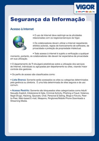 Segurança da Informação
Acesso à Internet
• O uso de Internet deve restringir-se às atividades
relacionadas com os negócios/serviços da Vigor.
• Os colaboradores devem utilizar a Internet respeitando
direitos autorais, regras de licenciamento de softwares, de
privacidade e proteção de propriedade intelectual.
• Todo acesso à internet é sujeito a verificação a qualquer
momento, portanto, os colaboradores não devem ter expectativa de privacidade
em sua utilização.
• O departamento de TI divulgará estatísticas sobre a utilização dos serviços
de Internet, individuais ou agrupadas por departamento ou sites, visando maior
controle dos gestores.
• Os perfis de acesso são classificados como:
• Lista Branca: Somente serão acessados os sites ou categorias determinados
pela gerência ou diretoria. É uma lista determinada de sites seguros e de uso
comum.
 
• Acesso Restrito: Somente são bloqueados sites categorizados como Adult/
Sexually Explicit, Intolerance & Hate, Criminal Activity, Phishing e Fraud, Violence,
Ilegal Drugs, Hacking, Spyware, Chat, Personal & Dating, Blogs e Fóruns, Peer-
to-Peer, Web-based E-mail, Weapons, Ringtones/Mobile Phone Downloads e
Streaming Media.
 