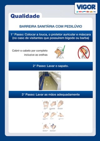 Qualidade
BARREIRA SANITÁRIA COM PEDILÚVIO
1° Passo: Colocar a touca, o protetor auricular e máscara
(no caso de visitantes que possuírem bigode ou barba)
Explicação sobre rreira
Cobrir o cabelo por completo
inclusive as orelhas
2° Passo: Lavar o sapato.
3° Passo: Lavar as mãos adequadamente
 