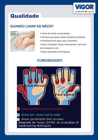 Qualidade
QUANDO LAVAR AS MÃOS?
• Antes de iniciar as atividades;
• Sempre que passar pelas barreiras sanitárias;
• Imediatamente após usar o banheiro;
• Após manipular caixas, ferramentas, carrinhos
de transporte e etc;
• Após operações de limpezas;
CURIOSIDADE!!!
 