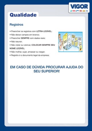 Qualidade
Registros
• Preencher os registros com LETRA LEGÍVEL;
• Não deixar campos em branco;
• Preencher SEMPRE com dados reais;
• Não rasurar;
• Não vistar ou rubricar, COLOCAR SEMPRE SEU
NOME LEGÍVEL;
• Não molhar, sujar, amassar ou rasgar;
• Registro é o documento legal da empresa;
EM CASO DE DÚVIDA PROCURAR AJUDA DO
SEU SUPERIOR!
 