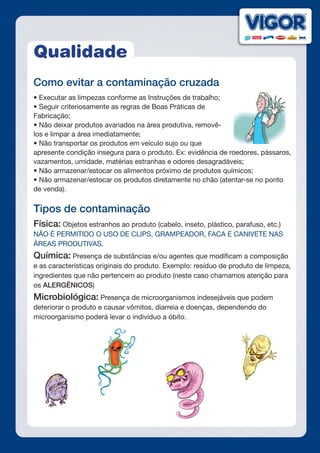 Qualidade
Como evitar a contaminação cruzada
• Executar as limpezas conforme as Instruções de trabalho;
• Seguir criteriosamente as regras de Boas Práticas de
Fabricação;
• Não deixar produtos avariados na área produtiva, removê-
los e limpar a área imediatamente;
• Não transportar os produtos em veículo sujo ou que
apresente condição insegura para o produto. Ex: evidência de roedores, pássaros,
vazamentos, umidade, matérias estranhas e odores desagradáveis;
• Não armazenar/estocar os alimentos próximo de produtos químicos;
• Não armazenar/estocar os produtos diretamente no chão (atentar-se no ponto
de venda).
Tipos de contaminação
Física: Objetos estranhos ao produto (cabelo, inseto, plástico, parafuso, etc.)
NÃO É PERMITIDO O USO DE CLIPS, GRAMPEADOR, FACA E CANIVETE NAS
ÁREAS PRODUTIVAS.
Química: Presença de substâncias e/ou agentes que modificam a composição
e as características originais do produto. Exemplo: resíduo de produto de limpeza,
ingredientes que não pertencem ao produto (neste caso chamamos atenção para
os ALERGÊNICOS)
Microbiológica: Presença de microorganismos indesejáveis que podem
deteriorar o produto e causar vômitos, diarreia e doenças, dependendo do
microorganismo poderá levar o indivíduo a óbito.
 