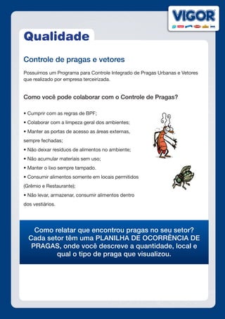 Qualidade
Controle de pragas e vetores
Possuímos um Programa para Controle Integrado de Pragas Urbanas e Vetores
que realizado por empresa terceirizada.
Como você pode colaborar com o Controle de Pragas?
• Cumprir com as regras de BPF;
• Colaborar com a limpeza geral dos ambientes;
• Manter as portas de acesso as áreas externas,
sempre fechadas;
• Não deixar resíduos de alimentos no ambiente;
• Não acumular materiais sem uso;
• Manter o lixo sempre tampado.
• Consumir alimentos somente em locais permitidos
(Grêmio e Restaurante);
• Não levar, armazenar, consumir alimentos dentro
dos vestiários.
Como relatar que encontrou pragas no seu setor?
Cada setor têm uma PLANILHA DE OCORRÊNCIA DE
PRAGAS, onde você descreve a quantidade, local e
qual o tipo de praga que visualizou.
 