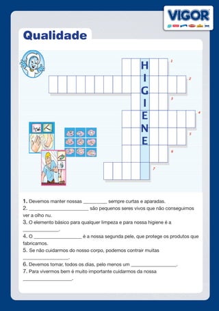 Qualidade
1. Devemos manter nossas __________ sempre curtas e aparadas.
2. _________________________ são pequenos seres vivos que não conseguimos
ver a olho nu.
3. O elemento básico para qualquer limpeza e para nossa higiene é a
_______________.
4. O ____________________ é a nossa segunda pele, que protege os produtos que
fabricamos.
5. Se não cuidarmos do nosso corpo, podemos contrair muitas
___________________.
6. Devemos tomar, todos os dias, pelo menos um ___________________.
7. Para vivermos bem é muito importante cuidarmos da nossa
___________________.
 