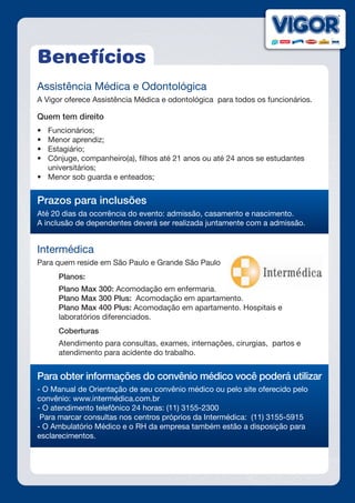 Benefícios
Assistência Médica e Odontológica
A Vigor oferece Assistência Médica e odontológica para todos os funcionários.
Quem tem direito
•	 Funcionários;
•	 Menor aprendiz;
•	 Estagiário;
•	 Cônjuge, companheiro(a), filhos até 21 anos ou até 24 anos se estudantes
universitários;
•	 Menor sob guarda e enteados;
Prazos para inclusões
Até 20 dias da ocorrência do evento: admissão, casamento e nascimento.
A inclusão de dependentes deverá ser realizada juntamente com a admissão.
Intermédica
Para quem reside em São Paulo e Grande São Paulo
	 Planos:
	 Plano Max 300: Acomodação em enfermaria.
	 Plano Max 300 Plus: Acomodação em apartamento.
	 Plano Max 400 Plus: Acomodação em apartamento. Hospitais e 			
laboratórios diferenciados.
	 Coberturas
	 Atendimento para consultas, exames, internações, cirurgias, partos e 		
atendimento para acidente do trabalho.
Para obter informações do convênio médico você poderá utilizar
- O Manual de Orientação de seu convênio médico ou pelo site oferecido pelo
convênio: www.intermédica.com.br
- O atendimento telefônico 24 horas: (11) 3155-2300
Para marcar consultas nos centros próprios da Intermédica: (11) 3155-5915
- O Ambulatório Médico e o RH da empresa também estão a disposição para
esclarecimentos.
 