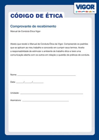 CÓDIGO DE ÉTICA
Comprovante de recebimento
Manual de Conduta Etica Vigor
Atesto que recebi o Manual de Conduta Ética da Vigor. Compreendo os padrões
que se aplicam ao meu trabalho e concordo em cumprir seus termos. Aceito
a responsabilidade de estimular o ambiente de trabalho ético e terei urna
comunicação aberta com os outros em relação o questão de práticas de conduta.
Nome: ______________________________________________________
Data: _______/_______/__________
Unidade: __________________________________________________________
Assinatura: ___________________________________________
 
