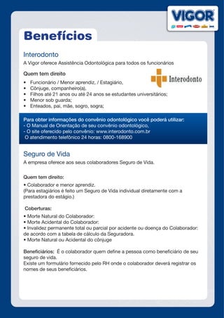 Benefícios
Interodonto
A Vigor oferece Assistência Odontológica para todos os funcionários
Quem tem direito
•	 Funcionário / Menor aprendiz, / Estagiário,
•	 Cônjuge, companheiro(a),
•	 Filhos até 21 anos ou até 24 anos se estudantes universitários;
•	 Menor sob guarda;
•	 Enteados, pai, mãe, sogro, sogra;
Para obter informações do convênio odontológico você poderá utilizar:
- O Manual de Orientação de seu convênio odontológico,
- O site oferecido pelo convênio: www.interodonto.com.br
O atendimento telefônico 24 horas: 0800-168900
Seguro de Vida
A empresa oferece aos seus colaboradores Seguro de Vida.
Quem tem direito:
•	Colaborador	e	menor	aprendiz.	
(Para estagiários é feito um Seguro de Vida individual diretamente com a
prestadora do estágio.)
Coberturas:
•	Morte	Natural	do	Colaborador:
•	Morte	Acidental	do	Colaborador:
•	Invalidez	permanente	total	ou	parcial	por	acidente	ou	doença	do	Colaborador:		
de acordo com a tabela de cálculo da Seguradora.
•	Morte	Natural	ou	Acidental	do	cônjuge
Beneficiários: É o colaborador quem define a pessoa como beneficiário de seu
seguro de vida.
Existe um formulário fornecido pelo RH onde o colaborador deverá registrar os
nomes de seus beneficiários.
-
 