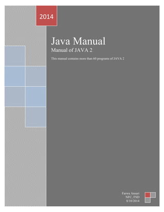 Java Manual
Manual of JAVA 2
This manual contains more than 60 programs of JAVA 2
2014
Farwa Ansari
NFC, FSD
8/10/2014
 