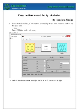Fuzzy tool box manual for tip calculation 
By- Sanchita Singha 
 To use the fuzzy tool box, at first we have to write only "fuzzy" at the command window, and 
then press Enter. 
>>fuzzy 
Then a FIS Editor window will open- 
 Then we use ctrl+s to save it. the output will be .fis or we can say FIS file type. 
 